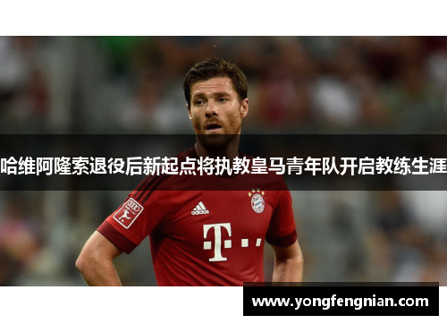 哈维阿隆索退役后新起点将执教皇马青年队开启教练生涯