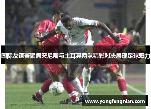 国际友谊赛聚焦突尼斯与土耳其两队精彩对决展现足球魅力