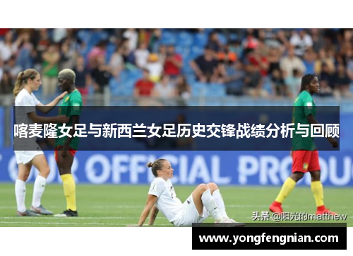 喀麦隆女足与新西兰女足历史交锋战绩分析与回顾