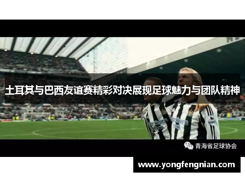 土耳其与巴西友谊赛精彩对决展现足球魅力与团队精神