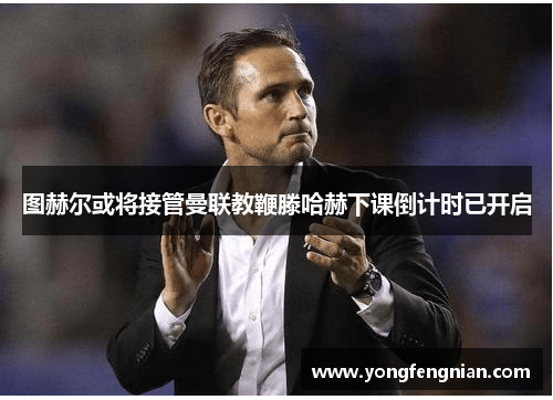 图赫尔或将接管曼联教鞭滕哈赫下课倒计时已开启