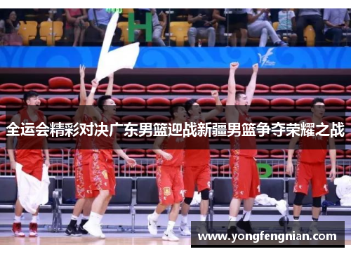 全运会精彩对决广东男篮迎战新疆男篮争夺荣耀之战